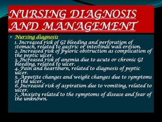 NURSING DIAGNOSIS
AND MANAGEMENT
 Nursing diagnosis
 1. Increased risk of GI bleeding and perforation of
 stomach, related to gastric or intestinal wall erosion.
 2. Increased risk of pyloric obstruction as complication of
 the peptic ulcer.
 3. Increased risk of anemia due to acute or chronic GI
 bleeding, related to ulcer.
 4. Pain and heartburn, related to diagnosis of peptic
 ulcer.
 5. Appetite changes and weight changes due to symptoms
 of the ulcer.
 6. Increased risk of aspiration due to vomiting, related to
 ulcer.
 7. Anxiety related to the symptoms of disease and fear of
 the unknown.
 