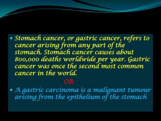  Stomach cancer, or gastric cancer, refers to
  cancer arising from any part of the
  stomach. Stomach cancer causes about
  800,000 deaths worldwide per year. Gastric
  cancer was once the second most common
  cancer in the world.
                  OR
 A gastric carcinoma is a malignant tumour
  arising from the epithelium of the stomach
 