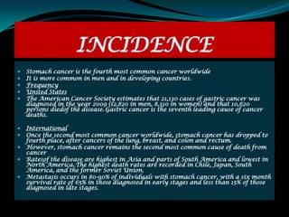 INCIDENCE
   Stomach cancer is the fourth most common cancer worldwide
   It is more common in men and in developing countries.
   Frequency
   United States
   The American Cancer Society estimates that 21,130 cases of gastric cancer was
    diagnosed in the year 2009 (12,820 in men, 8,310 in women) and that 10,620
    persons diedof the disease. Gastric cancer is the seventh leading cause of cancer
    deaths.

   International
   Once the second most common cancer worldwide, stomach cancer has dropped to
    fourth place, after cancers of the lung, breast, and colon and rectum.
   However, stomach cancer remains the second most common cause of death from
    cancer
   Ratesof the disease are highest in Asia and parts of South America and lowest in
    North America. The highest death rates are recorded in Chile, Japan, South
    America, and the former Soviet Union.
   Metastasis occurs in 80-90% of individuals with stomach cancer, with a six month
    survival rate of 65% in those diagnosed in early stages and less than 15% of those
    diagnosed in late stages.
 