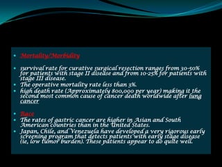  Mortality/Morbidity

 survival rate for curative surgical resection ranges from 30-50%
  for patients with stage II disease and from 10-25% for patients with
  stage III disease.
 The operative mortality rate less than 3%.
 high death rate (Approximately 800,000 per year) making it the
  second most common cause of cancer death worldwide after lung
  cancer

 Race
 The rates of gastric cancer are higher in Asian and South
  American countries than in the United States.
 Japan, Chile, and Venezuela have developed a very rigorous early
  screening program that detects patients with early stage disease
  (ie, low tumor burden). These patients appear to do quite well.
 