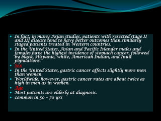  In fact, in many Asian studies, patients with resected stage II
    and III disease tend to have better outcomes than similarly
    staged patients treated in Western countries.
   In the United States, Asian and Pacific Islander males and
    females have the highest incidence of stomach cancer, followed
    by black, Hispanic, white, American Indian, and Inuit
    populations.
   Sex
   In the United States, gastric cancer affects slightly more men
    than women
   Worldwide, however, gastric cancer rates are about twice as
    high in men as in women.
   Age
   Most patients are elderly at diagnosis.
   common in 50 – 70 yrs
 