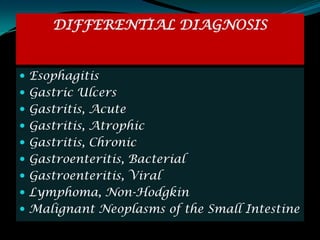 DIFFERENTIAL DIAGNOSIS


 Esophagitis
 Gastric Ulcers
 Gastritis, Acute
 Gastritis, Atrophic
 Gastritis, Chronic
 Gastroenteritis, Bacterial
 Gastroenteritis, Viral
 Lymphoma, Non-Hodgkin
 Malignant Neoplasms of the Small Intestine
 
