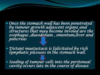  Once the stomach wall has been penetrated
 by tumour growth adjascent organs and
 structures that may become involed are the
 esophagus ,dueodenum , omentum,liver and
 pancreas

 Distant maetastasis is falicitated by rich
 lymphatic plexuses in the stomach wall.

 Seeding of tumour cells into the peritoneal
 cavity occurs late in the course of disease
 