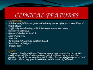 CLINICAL FEATURES
   SYMPTOMS
   Abdominal fullness or pain which may occur after eat a small meal
   Dark stools
   Difficulty swallowing, which becomes worse over time
   Excessive belching
   General decline in health
   Loss of appetite
   Nausea
   Vomiting, which may contain blood
   Weakness or fatigue
   Weight loss

 SIGNS
 Diagnosis is often delayed because symptoms may not occur in the
  early stages of the disease.patients may self-treat symptoms that
  gastric cancer has in common with other, less serious gastrointestinal
  disorders (bloating, gas, heartburn, and a sense of fullness).
 