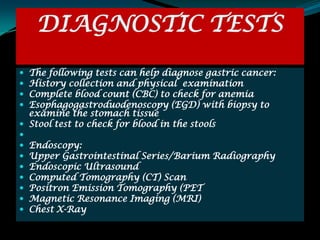 DIAGNOSTIC TESTS
 The following tests can help diagnose gastric cancer:
 History collection and physical examination
 Complete blood count (CBC) to check for anemia
 Esophagogastroduodenoscopy (EGD) with biopsy to
  examine the stomach tissue
 Stool test to check for blood in the stools

   Endoscopy:
   Upper Gastrointestinal Series/Barium Radiography
   Endoscopic Ultrasound
   Computed Tomography (CT) Scan
   Positron Emission Tomography (PET
   Magnetic Resonance Imaging (MRI)
   Chest X-Ray
 