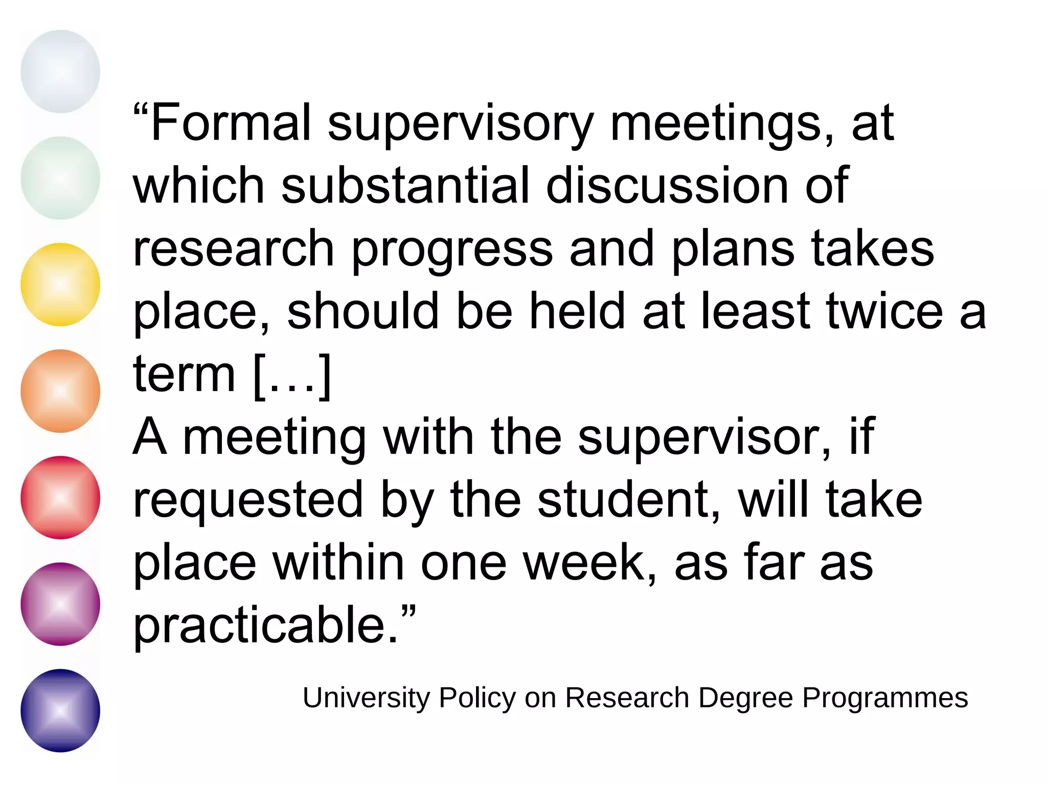 “ Formal supervisory meetings, at which substantial discussion of research progress and plans takes place, should be held at least twice a term […] A meeting with the supervisor, if requested by the student, will take place within one week, as far as practicable.” University Policy on Research Degree Programmes 