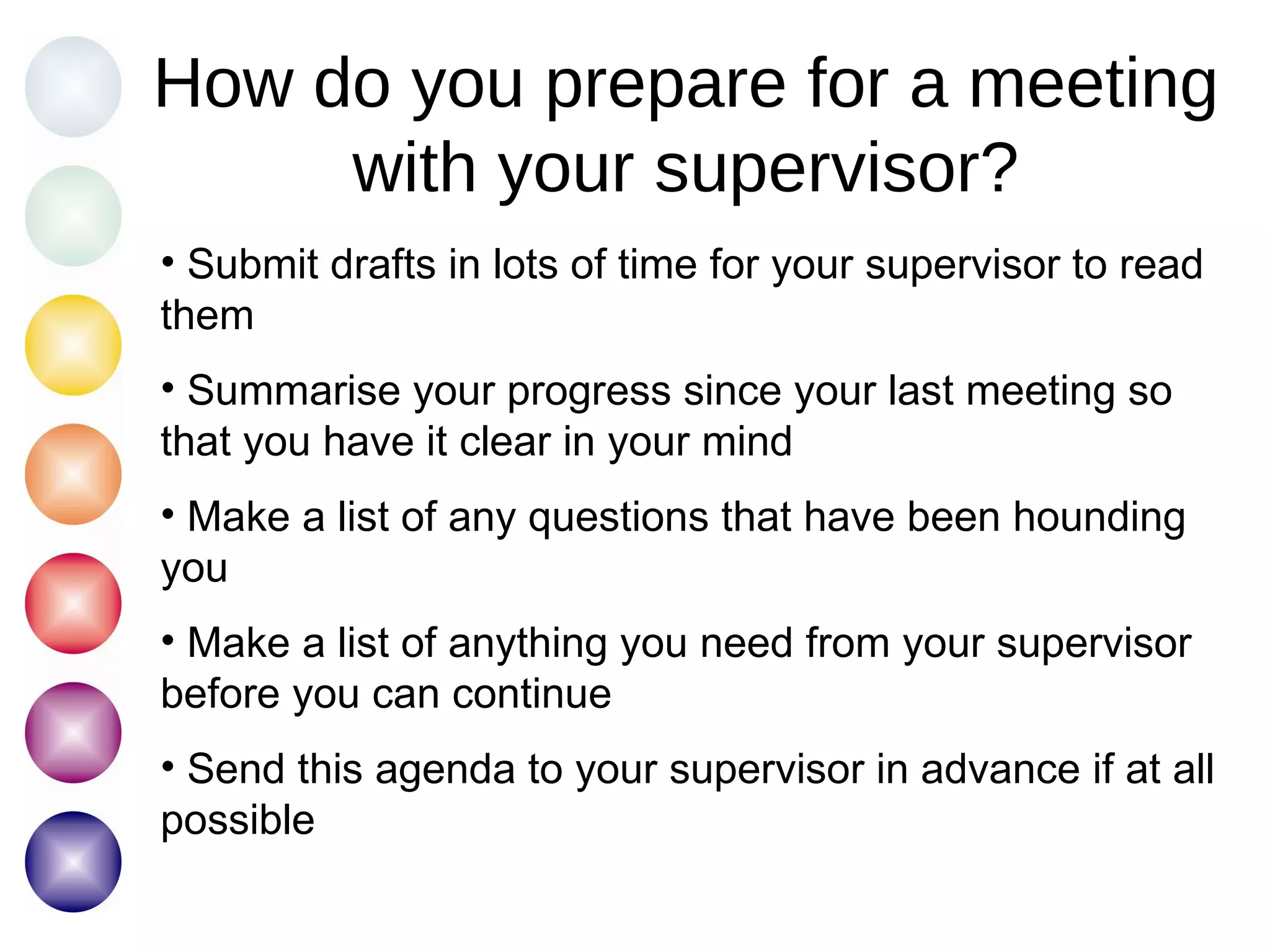 How do you prepare for a meeting with your supervisor? Submit drafts in lots of time for your supervisor to read them Summarise your progress since your last meeting so that you have it clear in your mind Make a list of any questions that have been hounding you Make a list of anything you need from your supervisor before you can continue Send this agenda to your supervisor in advance if at all possible 