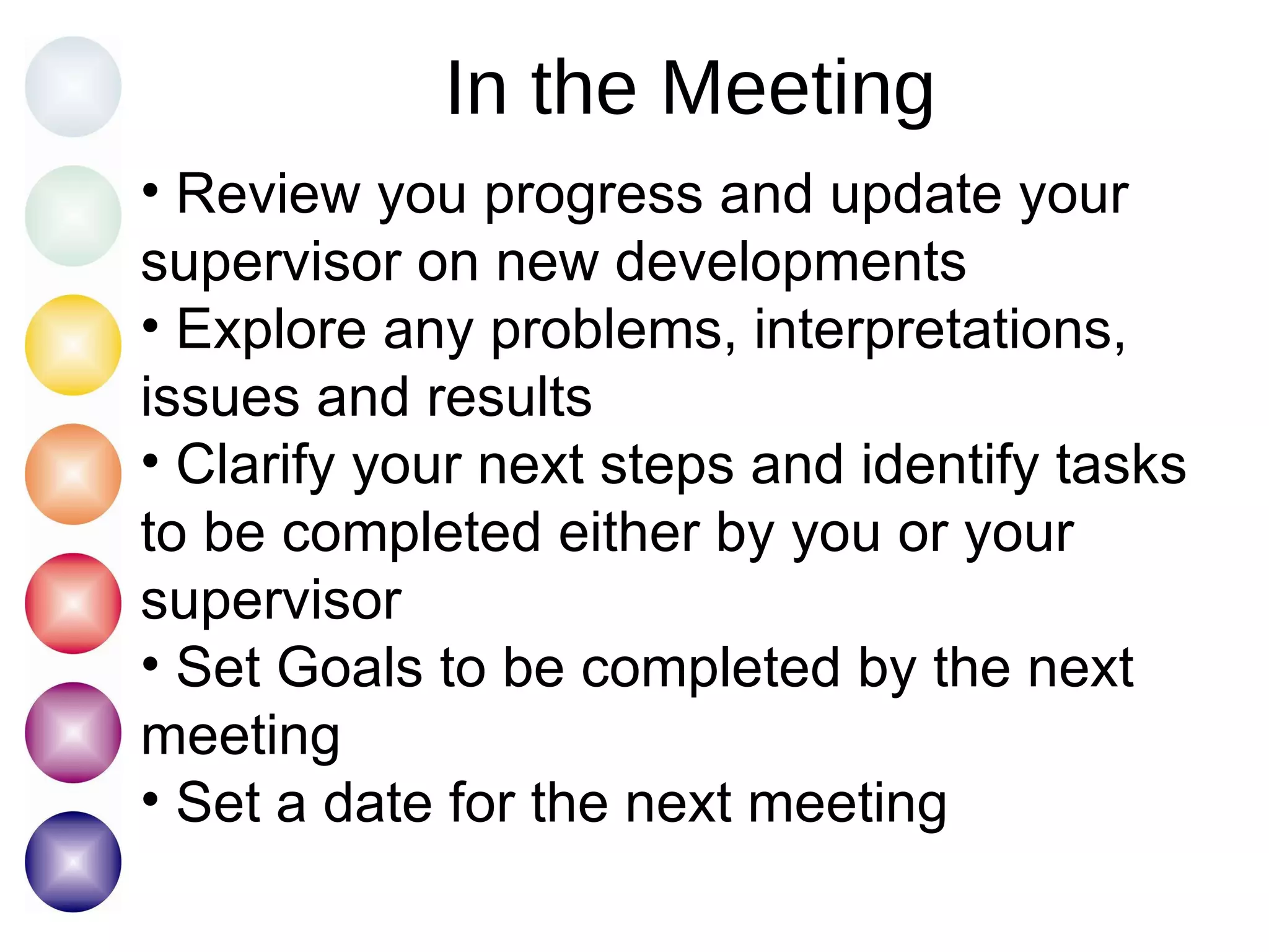 In the Meeting Review you progress and update your supervisor on new developments Explore any problems, interpretations, issues and results Clarify your next steps and identify tasks to be completed either by you or your supervisor Set Goals to be completed by the next meeting Set a date for the next meeting 