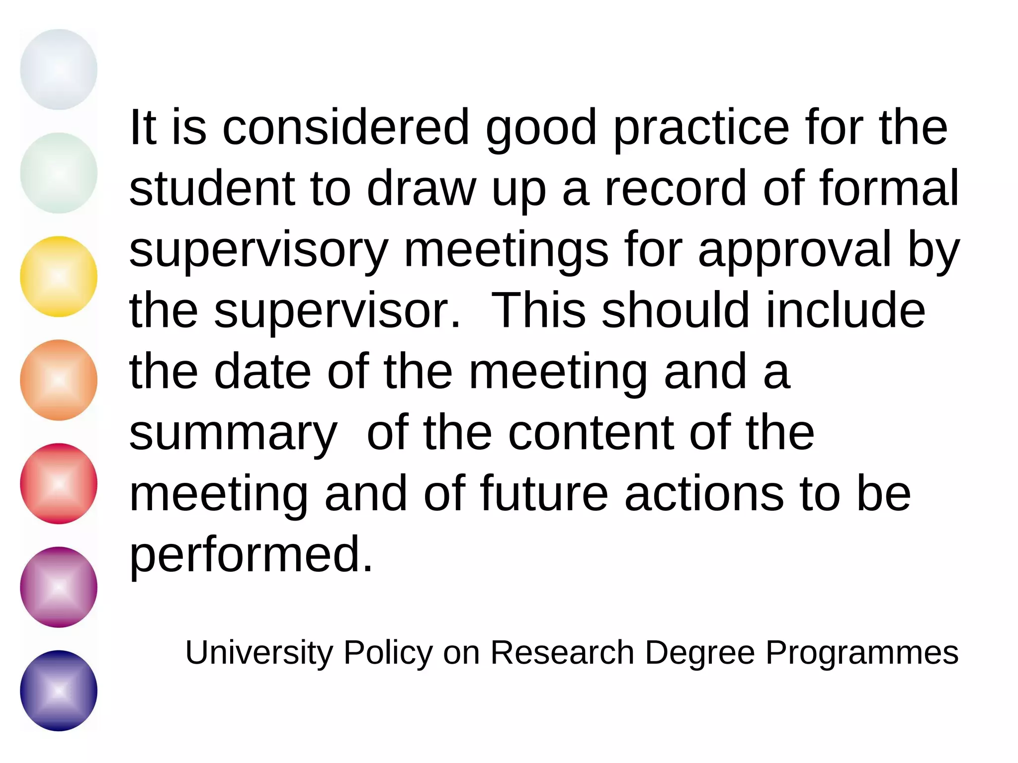 It is considered good practice for the student to draw up a record of formal supervisory meetings for approval by the supervisor.  This should include the date of the meeting and a summary  of the content of the meeting and of future actions to be performed. University Policy on Research Degree Programmes 