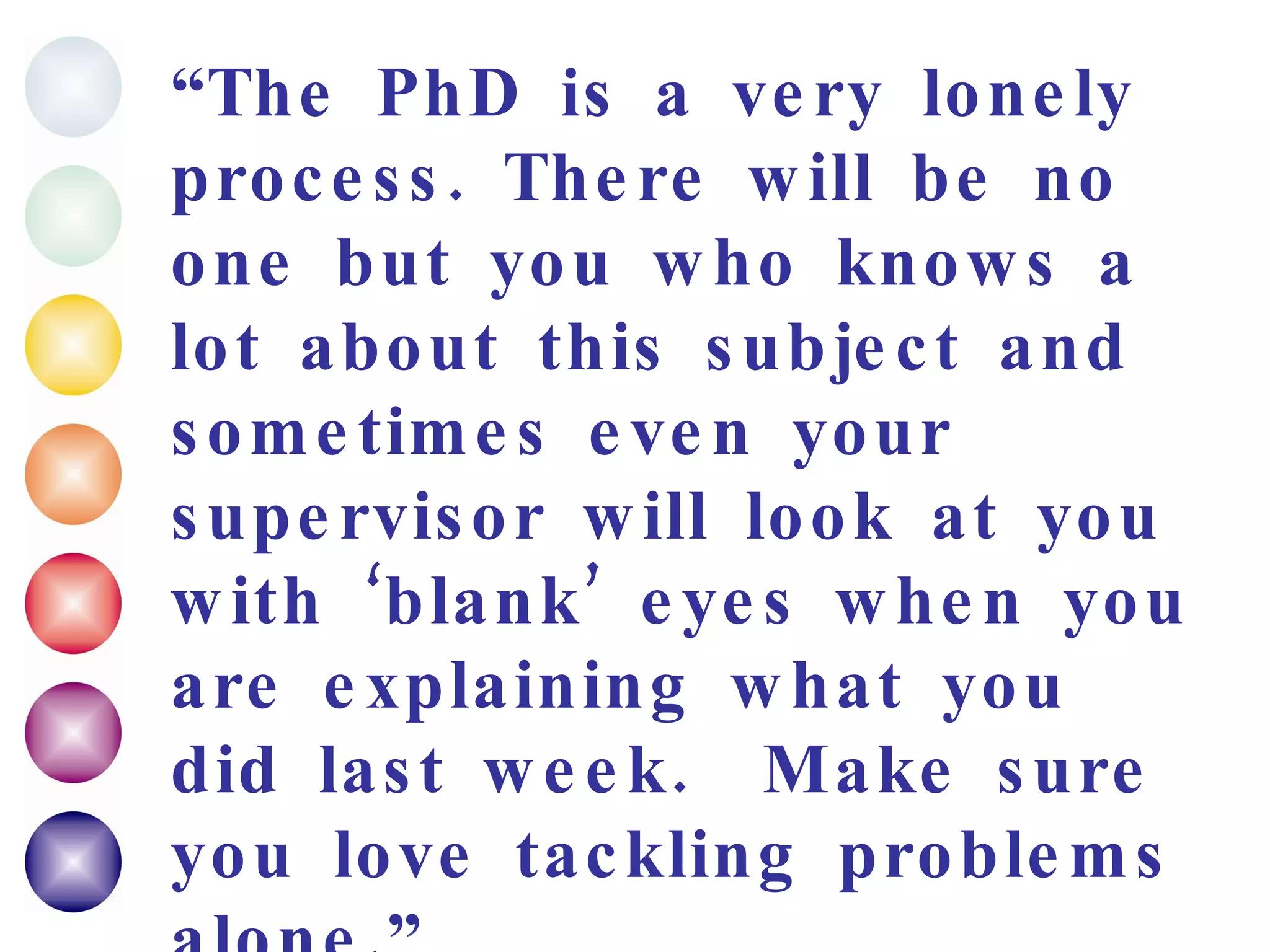 “ The PhD is a very lonely process. There will be no one but you who knows a lot about this subject and sometimes even your supervisor will look at you with ‘blank’ eyes when you are explaining what you did last week.  Make sure you love tackling problems alone.” PhD in Comp.sci. 4 th  year 