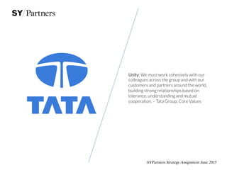 SYPartners Strategy Assignment June 2015
Unity: We must work cohesively with our
colleagues across the group and with our
customers and partners around the world,
building strong relationships based on
tolerance, understanding and mutual
cooperation. – Tata Group, Core Values
 