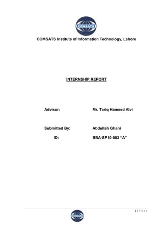 COMSATS Institute of Information Technology, Lahore




               INTERNSHIP REPORT




   Advisor:                 Mr. Tariq Hameed Alvi



   Submitted By:            Abdullah Ghani

        ID:                 BBA-SP10-003 “A”




                                                    1|Page
 
