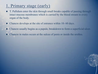 1. Primary stage (early)
   T. Pallidum enter the skin through small breaks capable of passing through
    intact mucous membranes which is carried by the blood stream to every
    organ of the body.
   Chancre develops at the site of entrance within 10- 60 days.

   Chancre usually begins as a papule, breakdown to form a superficial ulcer.
   Chancre in males occurs at the sulcus of penis or inside the urethra.
 