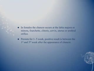    In females the chancre occurs at the labia majora or
    minora, fourchette, clitoris, cervix, uterus or urethral
    orifice.

   Persists for 1- 5 week, positive result is between the
    1st and 3rd week after the appearance of chancre.
 