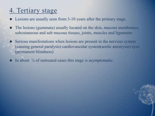 4. Tertiary stage
   Lesions are usually seen from 3-10 years after the primary stage.
   The lesions (gummata) usually located on the skin, mucous membranes,
    subcutaneous and sub mucous tissues, joints, muscles and ligaments

   Serious manifestations when lesions are present in the nervous system
    (causing general paralysis) cardiovascular system(aortic aneurysm) eyes
    (permanent blindness)
   In about ¼ of untreated cases this stage is asymptomatic.
 