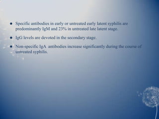    Specific antibodies in early or untreated early latent syphilis are
    predominantly IgM and 23% in untreated late latent stage.
   IgG levels are devoted in the secondary stage.

   Non-specific IgA antibodies increase significantly during the course of
    untreated syphilis.
 