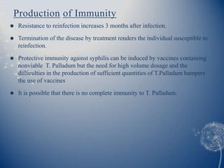 Production of Immunity
   Resistance to reinfection increases 3 months after infection.
   Termination of the disease by treatment renders the individual susceptible to
    reinfection.

   Protective immunity against syphilis can be induced by vaccines containing
    nonviable T. Palladum but the need for high volume dosage and the
    difficulties in the production of sufficient quantities of T.Palladum hampers
    the use of vaccines
   It is possible that there is no complete immunity to T. Palladum.
 