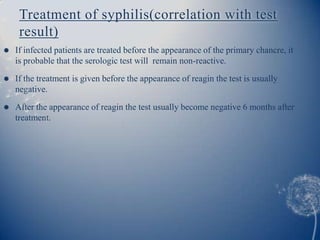 Treatment of syphilis(correlation with test
     result)
   If infected patients are treated before the appearance of the primary chancre, it
    is probable that the serologic test will remain non-reactive.
   If the treatment is given before the appearance of reagin the test is usually
    negative.

   After the appearance of reagin the test usually become negative 6 months after
    treatment.
 