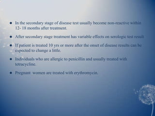    In the secondary stage of disease test usually become non-reactive within
    12- 18 months after treatment.
   After secondary stage treatment has variable effects on serologic test result

   If patient is treated 10 yrs or more after the onset of disease results can be
    expected to change a little.
   Individuals who are allergic to penicillin and usually treated with
    tetracycline.
   Pregnant women are treated with erythromycin.
 