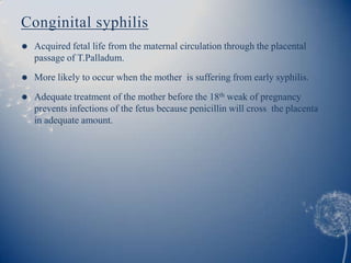 Conginital syphilis
   Acquired fetal life from the maternal circulation through the placental
    passage of T.Palladum.
   More likely to occur when the mother is suffering from early syphilis.

   Adequate treatment of the mother before the 18th weak of pregnancy
    prevents infections of the fetus because penicillin will cross the placenta
    in adequate amount.
 