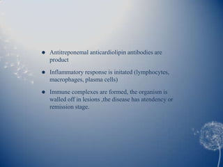    Antitreponemal anticardiolipin antibodies are
    product
   Inflammatory response is initated (lymphocytes,
    macrophages, plasma cells)

   Immune complexes are formed, the organism is
    walled off in lesions ,the disease has atendency or
    remission stage.
 