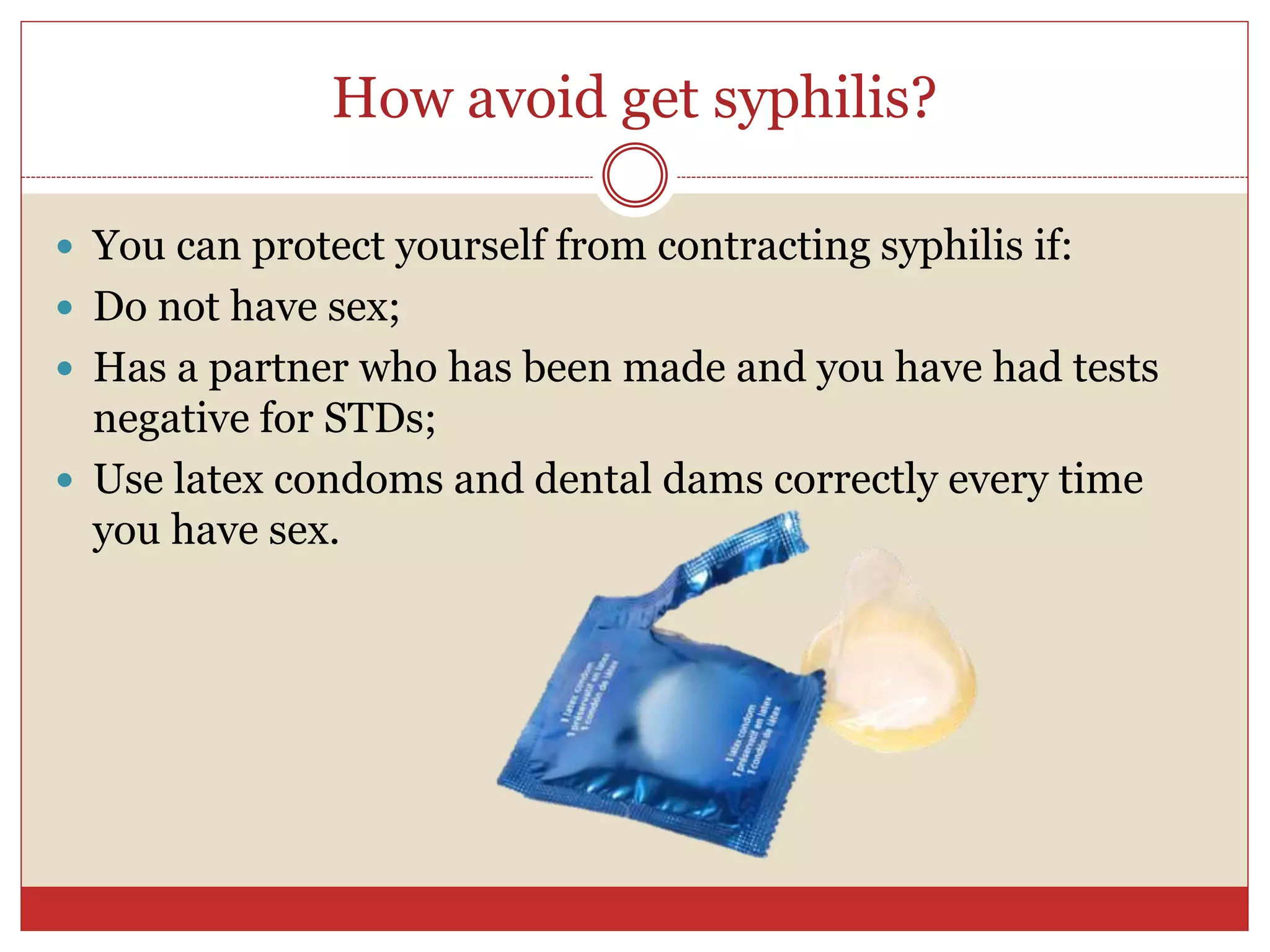 How avoid get syphilis?
 You can protect yourself from contracting syphilis if:
 Do not have sex;
 Has a partner who has been made and you have had tests
negative for STDs;
 Use latex condoms and dental dams correctly every time
you have sex.
 