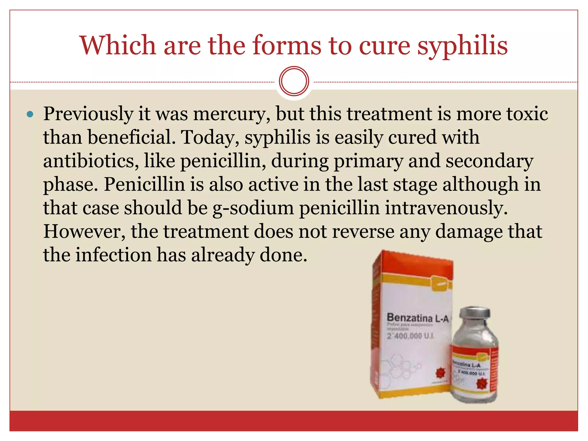 Which are the forms to cure syphilis
 Previously it was mercury, but this treatment is more toxic
than beneficial. Today, syphilis is easily cured with
antibiotics, like penicillin, during primary and secondary
phase. Penicillin is also active in the last stage although in
that case should be g-sodium penicillin intravenously.
However, the treatment does not reverse any damage that
the infection has already done.
 