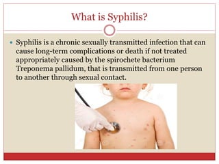 What is Syphilis?
 Syphilis is a chronic sexually transmitted infection that can
cause long-term complications or death if not treated
appropriately caused by the spirochete bacterium
Treponema pallidum, that is transmitted from one person
to another through sexual contact.
 