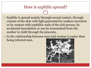 How is syphilis spread?
 Syphilis is spread mainly through sexual contact, through
contact of the skin with light generated by cankers secretion
or by contact with syphilitic nails of the sick person, by
accidental inoculation or can be transmitted from the
mother to child through the placenta .
 In the relationship between man and woman is easier than
being infected man.
 