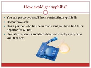 How avoid get syphilis?
 You can protect yourself from contracting syphilis if:
 Do not have sex;
 Has a partner who has been made and you have had tests
negative for STDs;
 Use latex condoms and dental dams correctly every time
you have sex.
 