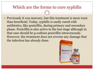 Which are the forms to cure syphilis
 Previously it was mercury, but this treatment is more toxic
than beneficial. Today, syphilis is easily cured with
antibiotics, like penicillin, during primary and secondary
phase. Penicillin is also active in the last stage although in
that case should be g-sodium penicillin intravenously.
However, the treatment does not reverse any damage that
the infection has already done.
 