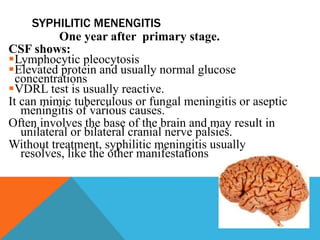 SYPHILITIC MENENGITIS
‘OAseptic meningitis’ at any One year after primary stage.
CSF shows:
Lymphocytic pleocytosis
Elevated protein and usually normal glucose
concentrations
VDRL test is usually reactive.
It can mimic tuberculous or fungal meningitis or aseptic
meningitis of various causes.
Often involves the base of the brain and may result in
unilateral or bilateral cranial nerve palsies.
Without treatment, syphilitic meningitis usually
resolves, like the other manifestations of early syphilis
 