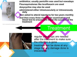 Treatment
antibiotics; usually penicillin was used but nowadays
Flouroquinolones like levofloxacin are used
doxycycline may also be used
administered either intramuscularly or intravenously
daily
then asked to attend injections for two years monthly
And then every three months for examination and
blood test to ensure and check the success of the
treatment
http://www.volstate.edu/HSCenterofEmphasis/images/image2.jpg
http://www.brooksidepress.org/Products/Injections/320SubQ.JPG
• regular check-ups are needed
after the treatment to make sure
the infection is gone
• treatment can be done at any
stage but any damage done is
irreversible
 