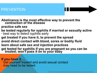 PREVENTION
Abstinance is the most effective way to prevent the
contraction of the disease
practice safe sex
be tested regularly for syphilis if married or sexually active
• best way to detect syphilis early
get treated if you have it, to prevent the spread
avoid direct contact with blood, sores or bodily fluid
learn about safe sex and injection practices
get tested for syphilis if you are pregnant so you can be
treated; won’t pass it on to your baby
If you have it….
• Get yourself treated and avoid sexual contact
• may need to be tested.
http://www.avert.org/photo_library/images/normal_photo_no_240.gif
 