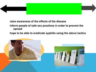 FUTURE OUTLOOK
raise awareness of the effects of the disease
inform people of safe sex practices in order to prevent the
spread
hope to be able to eradicate syphilis using the above tactics
http://www.cdc.gov/std/syphilis/syphilis2.jpg
http://www.thedaily.washington.edu/image/preview/158?x=225
 