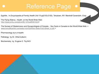 Reference Page
Syphilis.. In Encyclopedia pf Family Health (Vol 15 pp2153-2155). Tarrytown, NY: Marshall Cavendish, Crop.
The Flying Walrus.. Health. on the World Wide Web: <
http://www.yorku.ca/walrus/06-12/health02.html>
The Society of Obstetricians and Gynaecologists of Canada. . Sex Facts in Canada on the World Wide Web: <
www.sexualityandu.ca/media-room/pdf/Sex-Stats-Fact-Sheet_e.pdf >
Pharmacology by k.d tripathi
Pathalogy by Dr. Vithal kulkarni
Biochemistry by Eugene C. Toy M.D
 