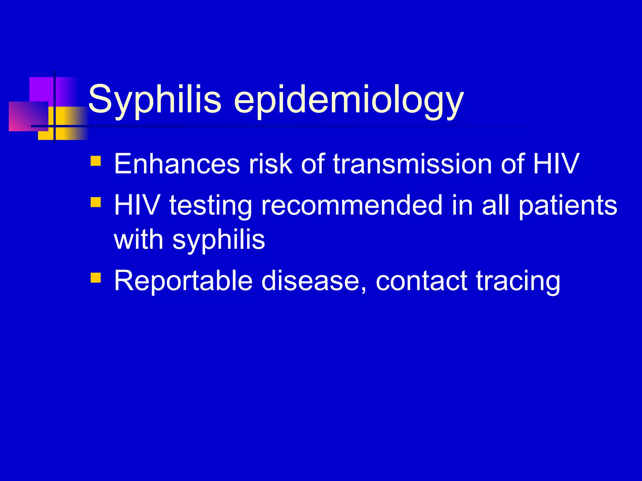 Syphilis epidemiology
 Enhances risk of transmission of HIV
 HIV testing recommended in all patients
with syphilis
 Reportable disease, contact tracing
 