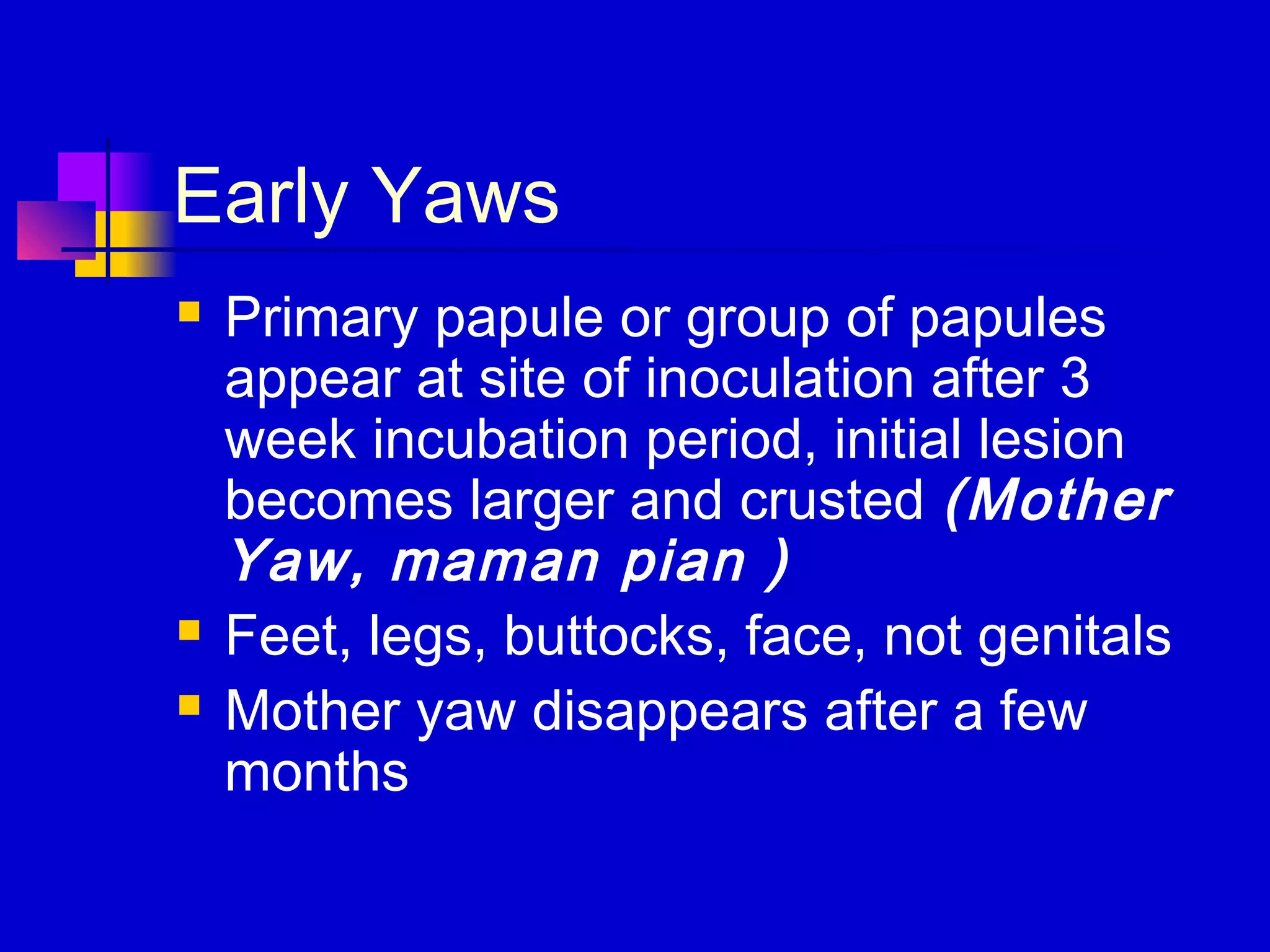 Early Yaws
 Primary papule or group of papules
appear at site of inoculation after 3
week incubation period, initial lesion
becomes larger and crusted (Mother
Yaw, maman pian )
 Feet, legs, buttocks, face, not genitals
 Mother yaw disappears after a few
months
 