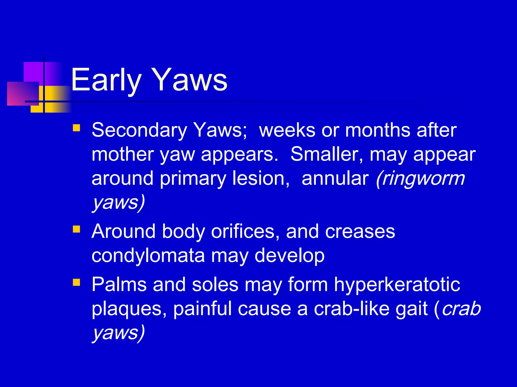 Early Yaws
 Secondary Yaws; weeks or months after
mother yaw appears. Smaller, may appear
around primary lesion, annular (ringworm
yaws)
 Around body orifices, and creases
condylomata may develop
 Palms and soles may form hyperkeratotic
plaques, painful cause a crab-like gait (crab
yaws)
 