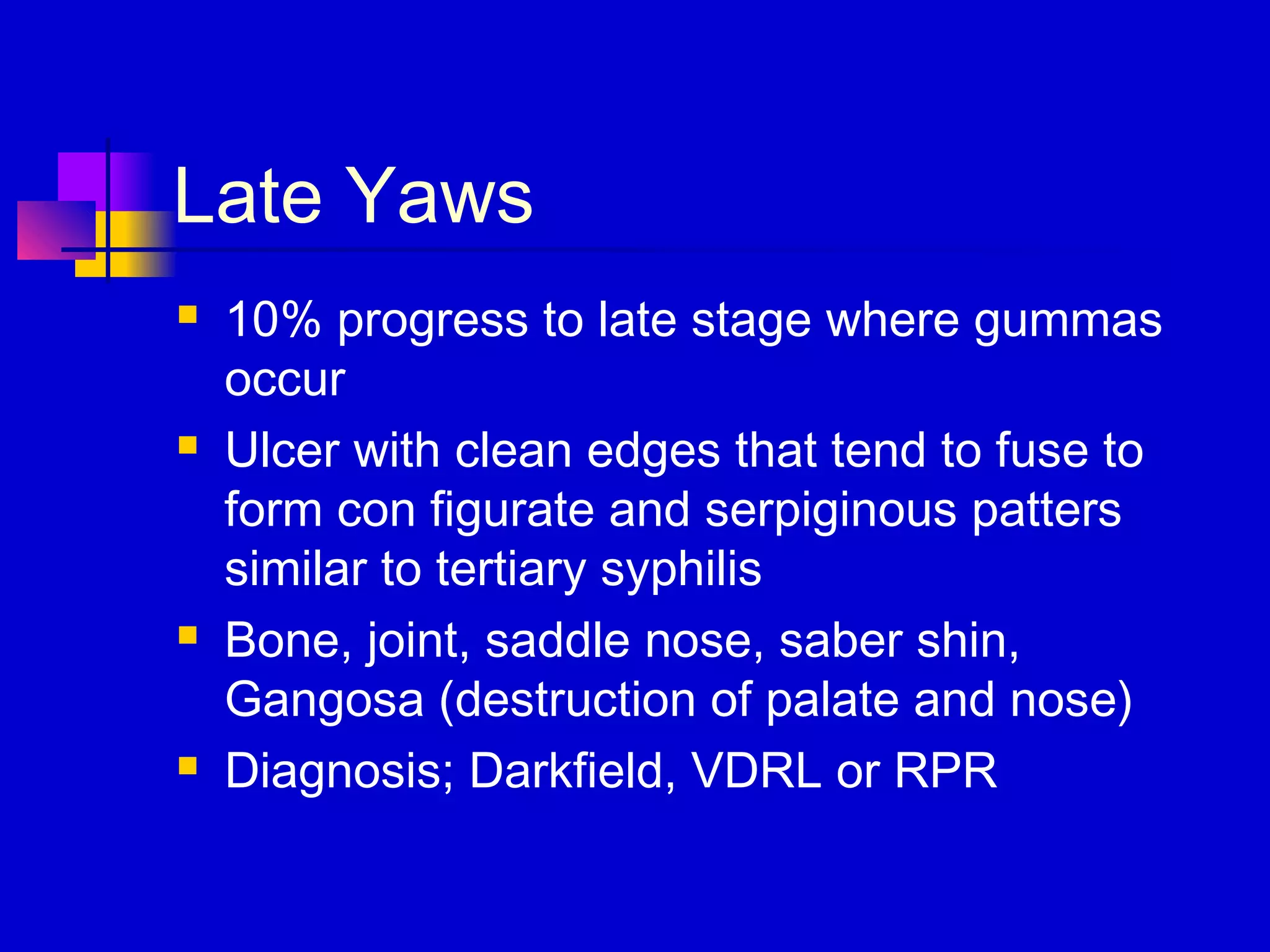 Late Yaws
 10% progress to late stage where gummas
occur
 Ulcer with clean edges that tend to fuse to
form con figurate and serpiginous patters
similar to tertiary syphilis
 Bone, joint, saddle nose, saber shin,
Gangosa (destruction of palate and nose)
 Diagnosis; Darkfield, VDRL or RPR
 