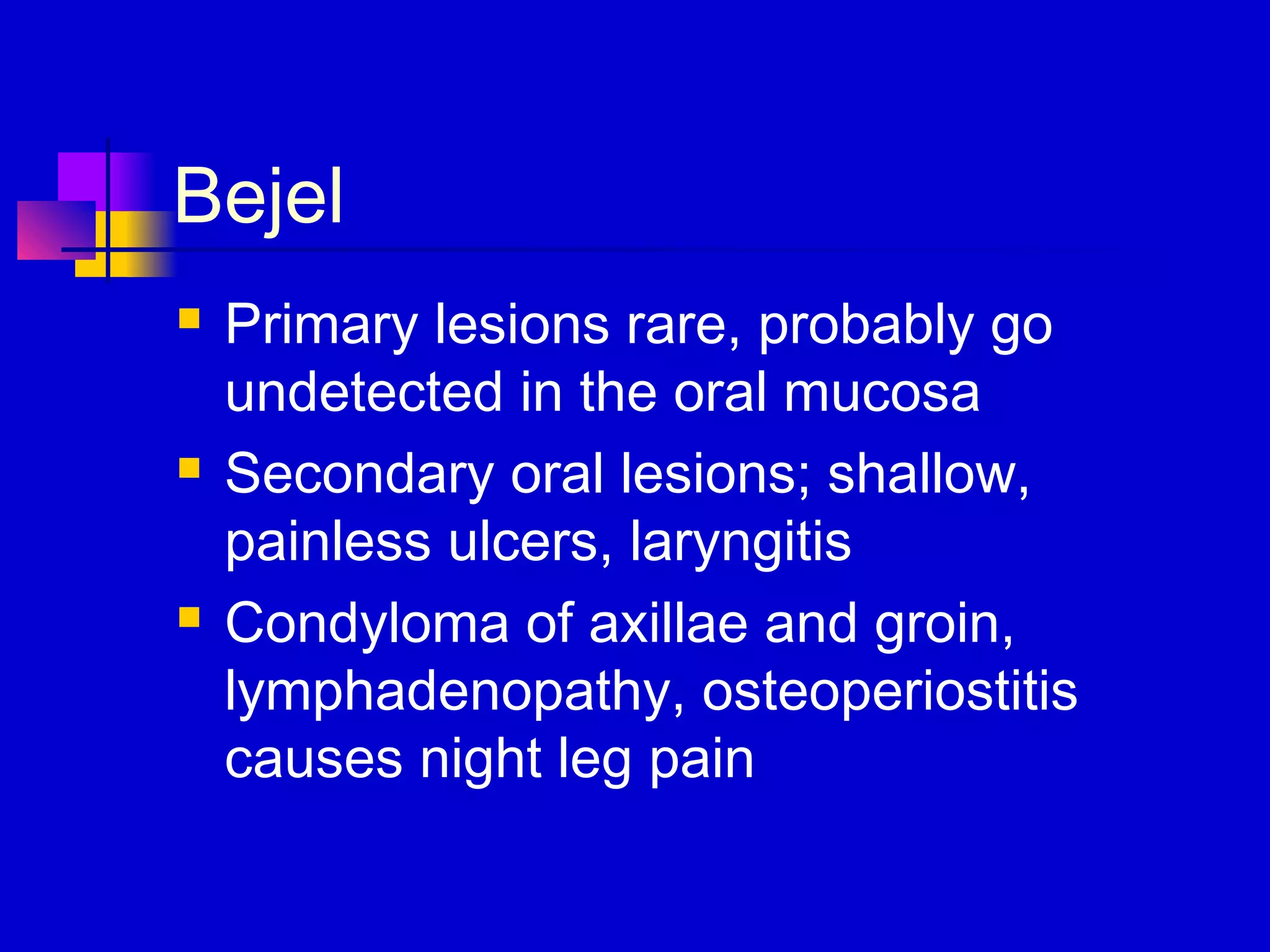 Bejel
 Primary lesions rare, probably go
undetected in the oral mucosa
 Secondary oral lesions; shallow,
painless ulcers, laryngitis
 Condyloma of axillae and groin,
lymphadenopathy, osteoperiostitis
causes night leg pain
 