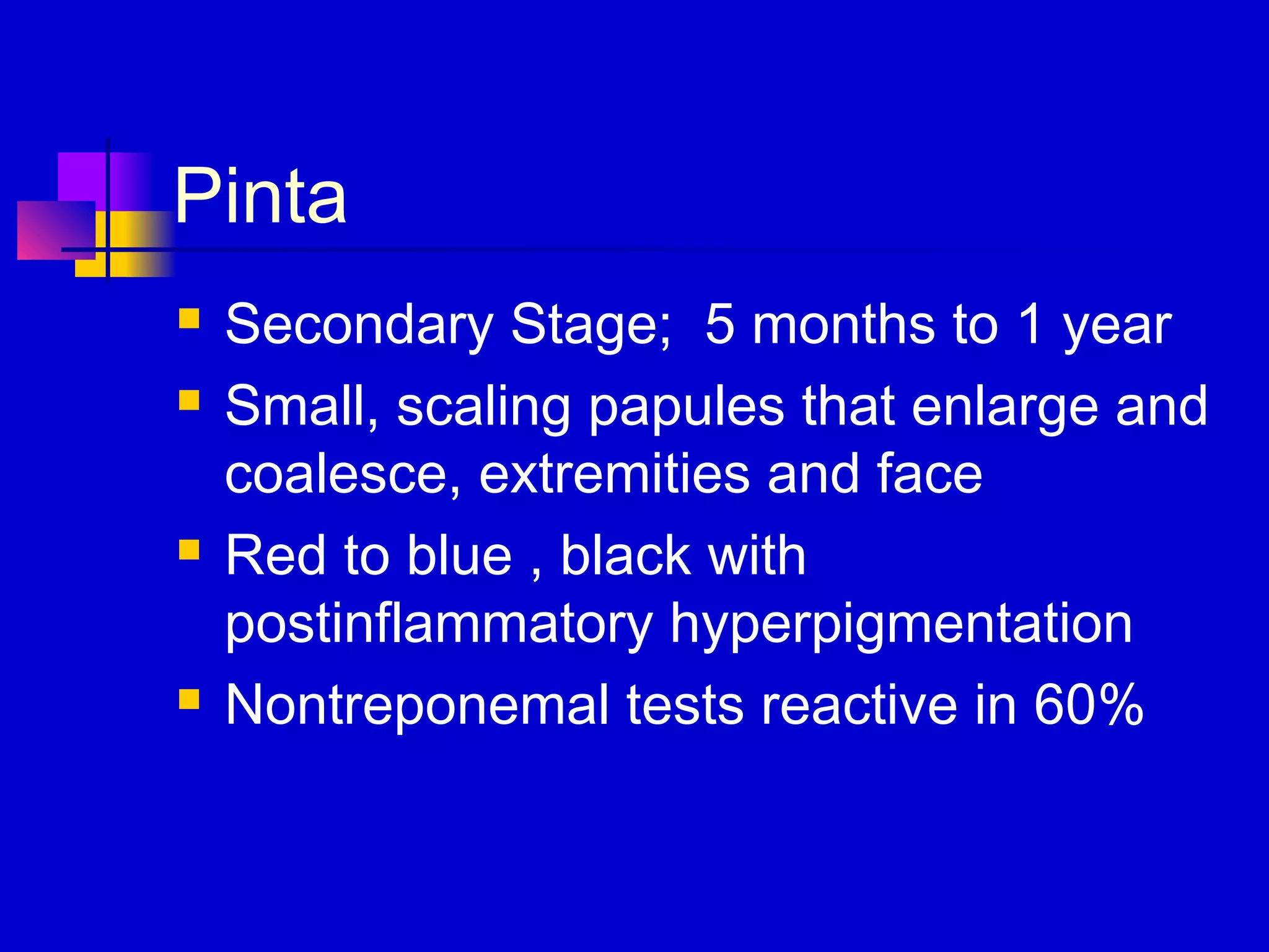Pinta
 Secondary Stage; 5 months to 1 year
 Small, scaling papules that enlarge and
coalesce, extremities and face
 Red to blue , black with
postinflammatory hyperpigmentation
 Nontreponemal tests reactive in 60%
 