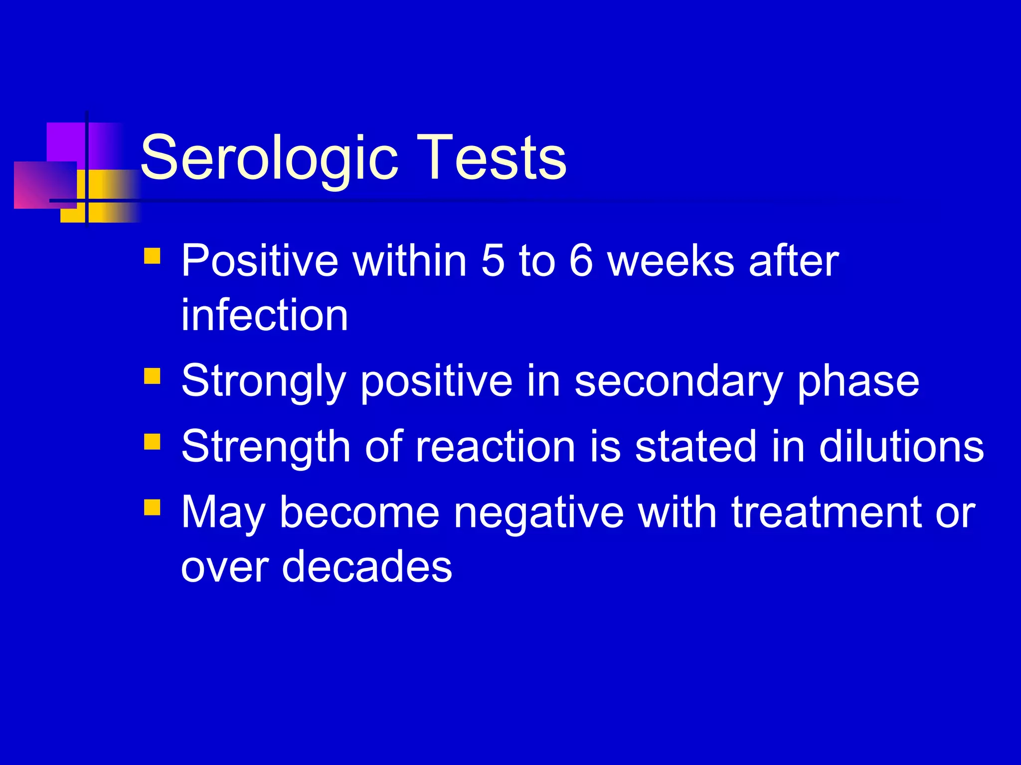 Serologic Tests
 Positive within 5 to 6 weeks after
infection
 Strongly positive in secondary phase
 Strength of reaction is stated in dilutions
 May become negative with treatment or
over decades
 