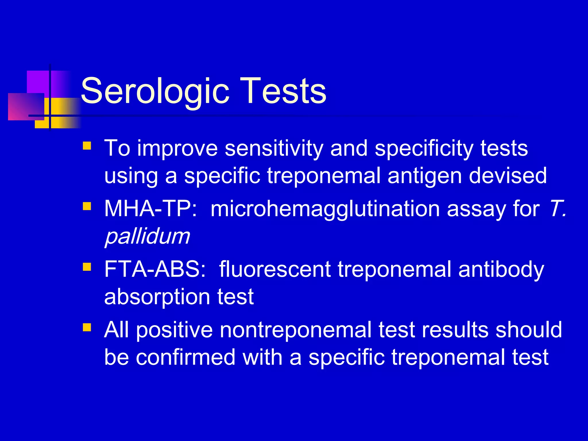 Serologic Tests
 To improve sensitivity and specificity tests
using a specific treponemal antigen devised
 MHA-TP: microhemagglutination assay for T.
pallidum
 FTA-ABS: fluorescent treponemal antibody
absorption test
 All positive nontreponemal test results should
be confirmed with a specific treponemal test
 