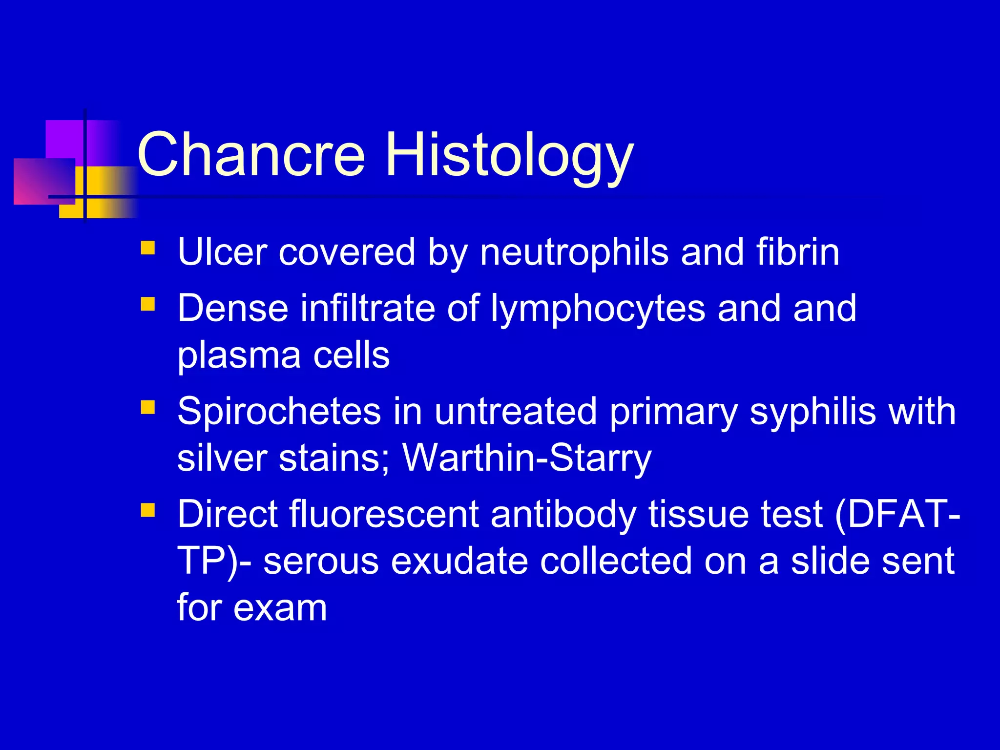 Chancre Histology
 Ulcer covered by neutrophils and fibrin
 Dense infiltrate of lymphocytes and and
plasma cells
 Spirochetes in untreated primary syphilis with
silver stains; Warthin-Starry
 Direct fluorescent antibody tissue test (DFAT-
TP)- serous exudate collected on a slide sent
for exam
 