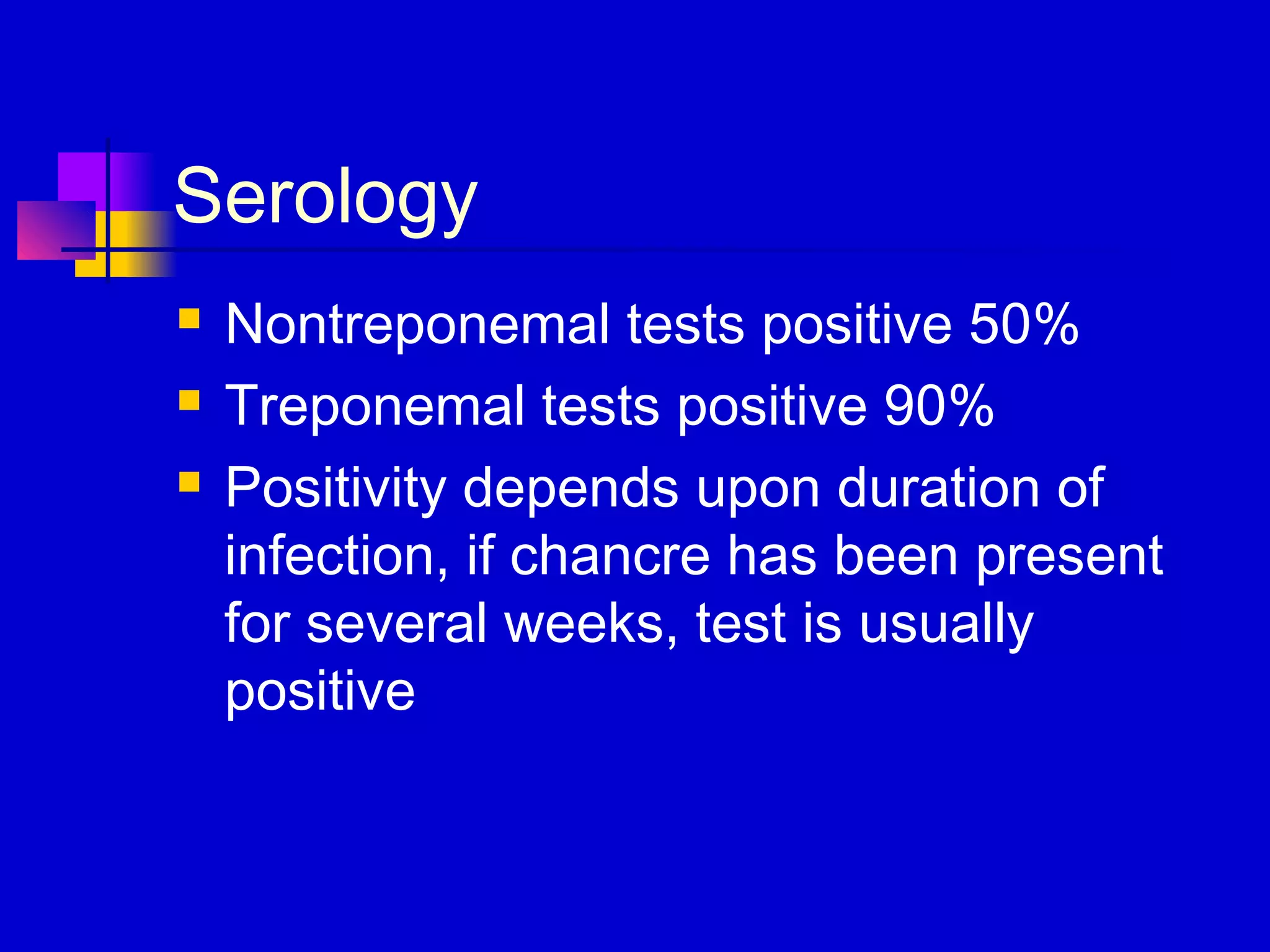 Serology
 Nontreponemal tests positive 50%
 Treponemal tests positive 90%
 Positivity depends upon duration of
infection, if chancre has been present
for several weeks, test is usually
positive
 