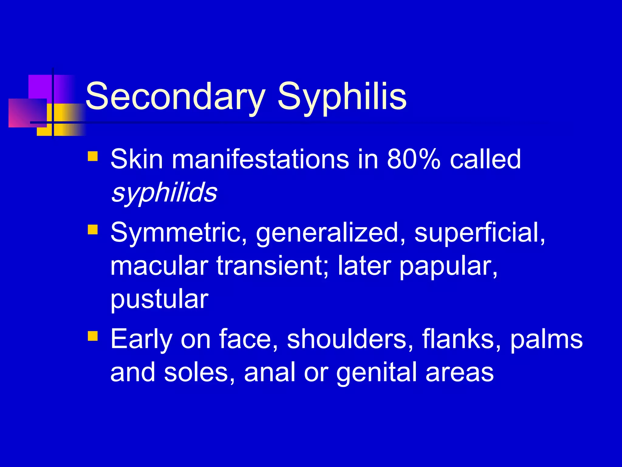 Secondary Syphilis
 Skin manifestations in 80% called
syphilids
 Symmetric, generalized, superficial,
macular transient; later papular,
pustular
 Early on face, shoulders, flanks, palms
and soles, anal or genital areas
 