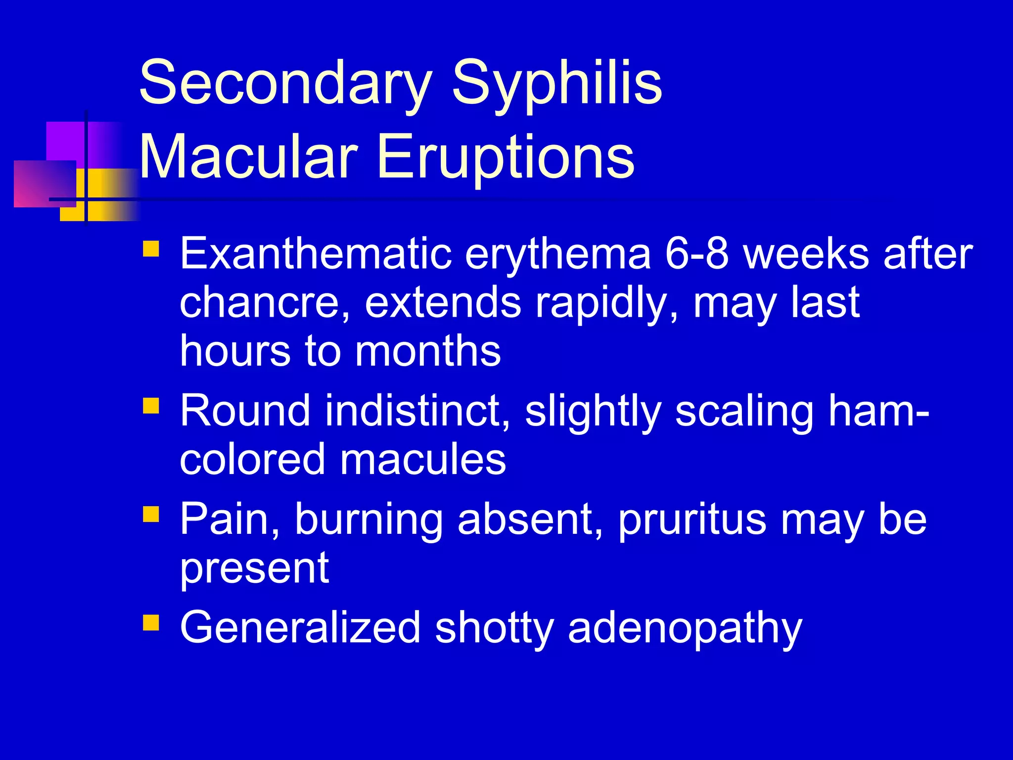 Secondary Syphilis
Macular Eruptions
 Exanthematic erythema 6-8 weeks after
chancre, extends rapidly, may last
hours to months
 Round indistinct, slightly scaling ham-
colored macules
 Pain, burning absent, pruritus may be
present
 Generalized shotty adenopathy
 