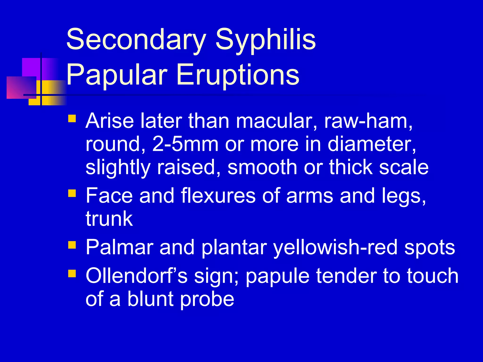 Secondary Syphilis
Papular Eruptions
 Arise later than macular, raw-ham,
round, 2-5mm or more in diameter,
slightly raised, smooth or thick scale
 Face and flexures of arms and legs,
trunk
 Palmar and plantar yellowish-red spots
 Ollendorf’s sign; papule tender to touch
of a blunt probe
 