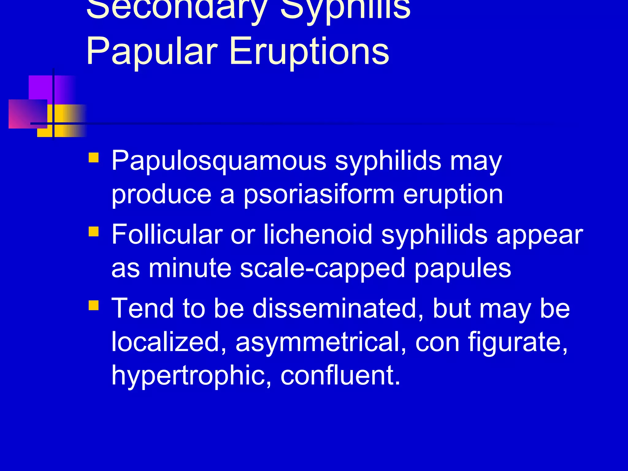 Secondary Syphilis
Papular Eruptions
 Papulosquamous syphilids may
produce a psoriasiform eruption
 Follicular or lichenoid syphilids appear
as minute scale-capped papules
 Tend to be disseminated, but may be
localized, asymmetrical, con figurate,
hypertrophic, confluent.
 
